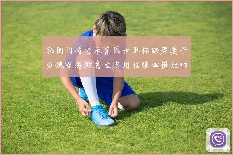 韩国门将金承奎因世界杯缺席妻子分娩深感歉意立志用佳绩回报她的支持