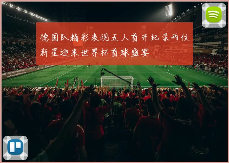 德国队精彩表现五人首开纪录两位新星迎来世界杯首球盛宴