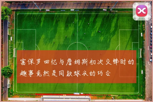 富保罗回忆与詹姆斯初次交锋时的趣事竟然是同款球衣的巧合