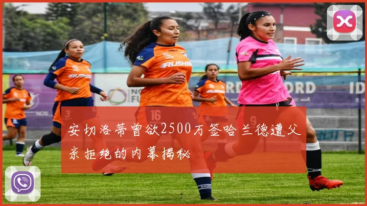 安切洛蒂曾欲2500万签哈兰德遭父亲拒绝的内幕揭秘