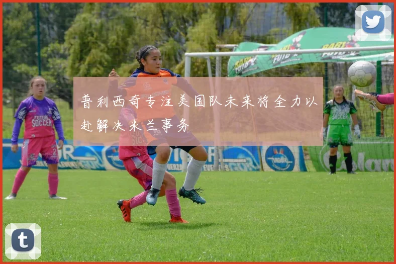 普利西奇专注美国队未来将全力以赴解决米兰事务