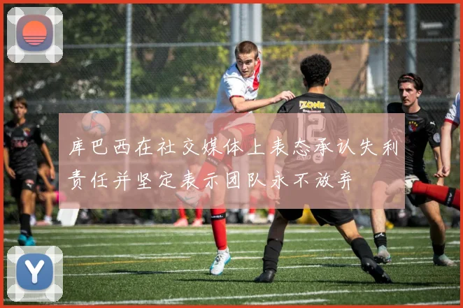 库巴西在社交媒体上表态承认失利责任并坚定表示团队永不放弃