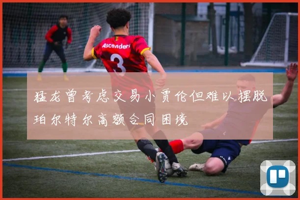 猛龙曾考虑交易小贾伦但难以摆脱珀尔特尔高额合同困境