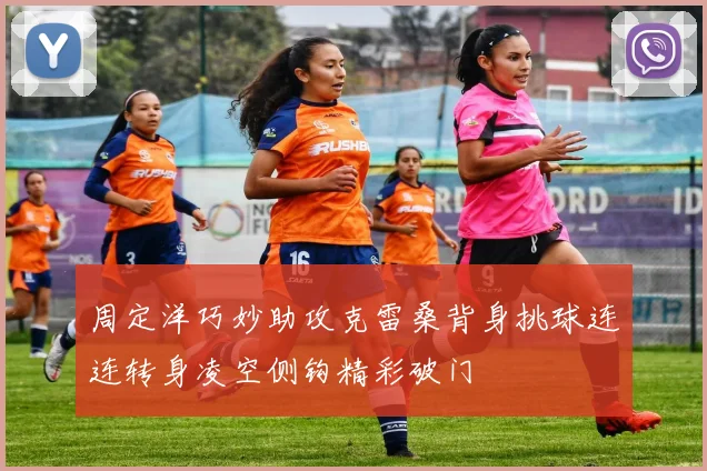 周定洋巧妙助攻克雷桑背身挑球连连转身凌空侧钩精彩破门