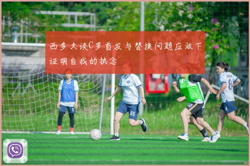 西多夫谈C罗首发与替换问题应放下证明自我的执念