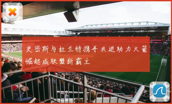 史密斯与杜兰特携手共进助力火箭崛起成联盟新霸主