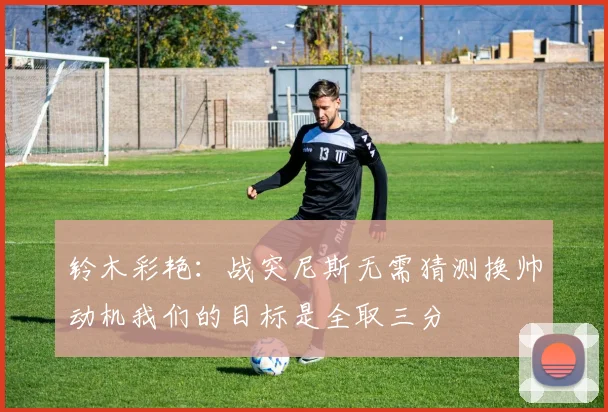 铃木彩艳：战突尼斯无需猜测换帅动机我们的目标是全取三分