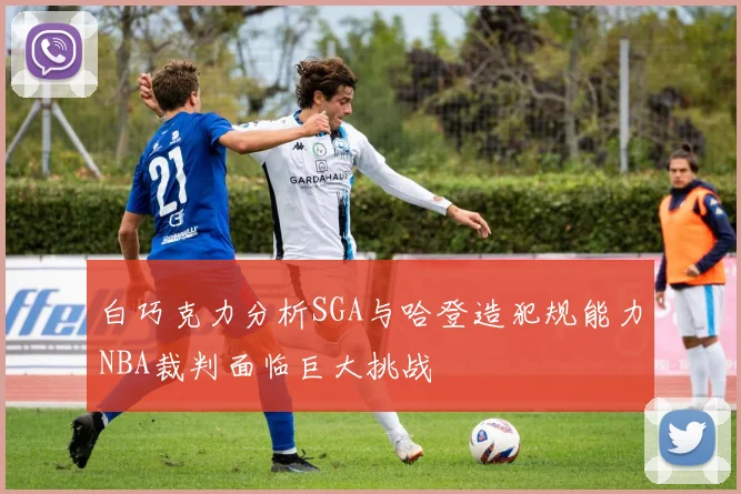 白巧克力分析SGA与哈登造犯规能力NBA裁判面临巨大挑战