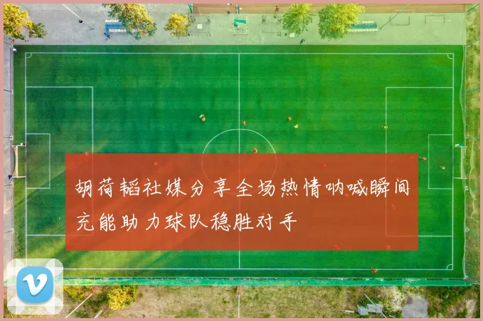 胡荷韬社媒分享全场热情呐喊瞬间充能助力球队稳胜对手