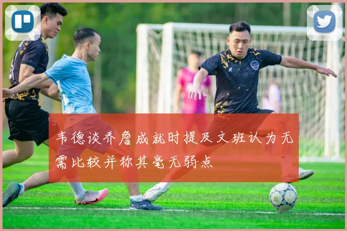 韦德谈乔詹成就时提及文班认为无需比较并称其毫无弱点