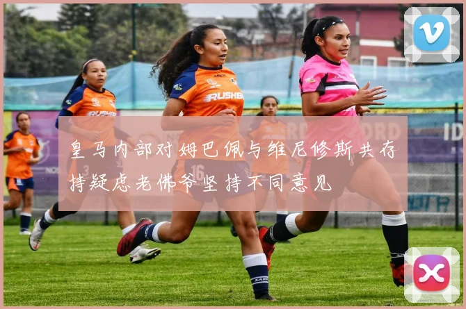 皇马内部对姆巴佩与维尼修斯共存持疑虑老佛爷坚持不同意见