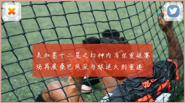 美加墨十二星之幻神内马尔重返赛场再展桑巴风采与球迷久别重逢