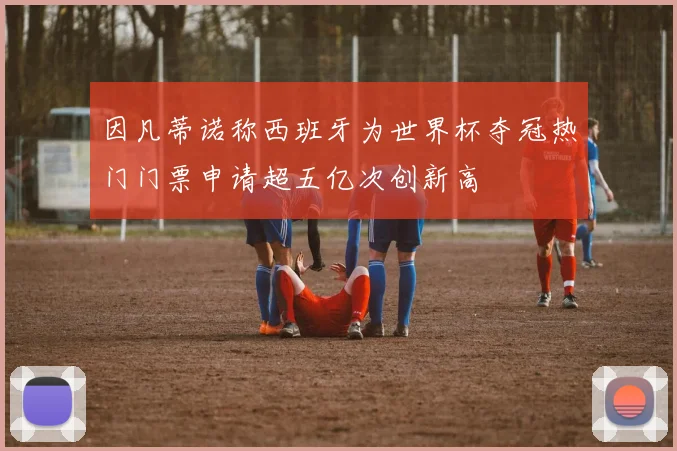 因凡蒂诺称西班牙为世界杯夺冠热门门票申请超五亿次创新高