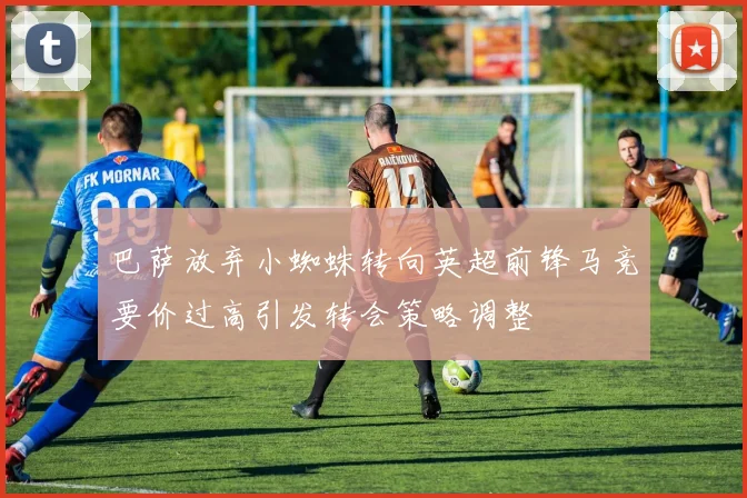 巴萨放弃小蜘蛛转向英超前锋马竞要价过高引发转会策略调整