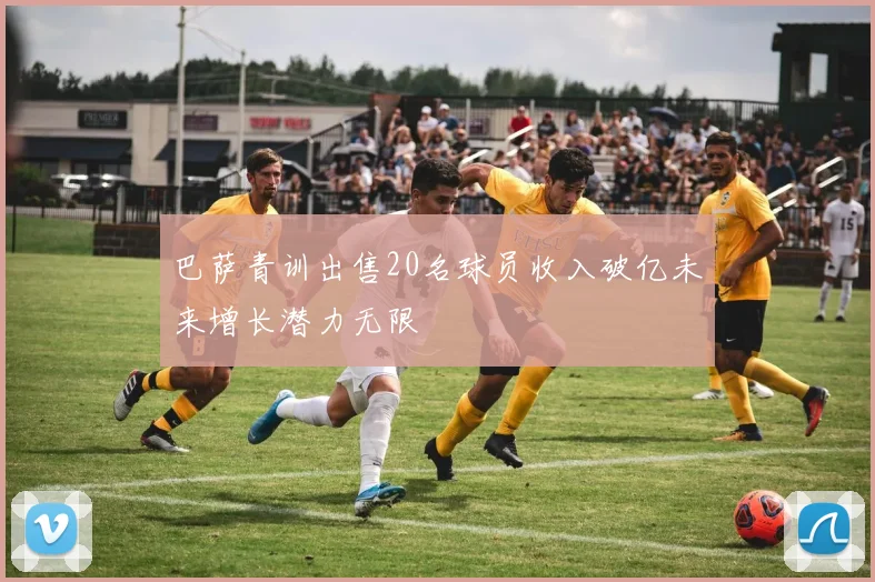 巴萨青训出售20名球员收入破亿未来增长潜力无限