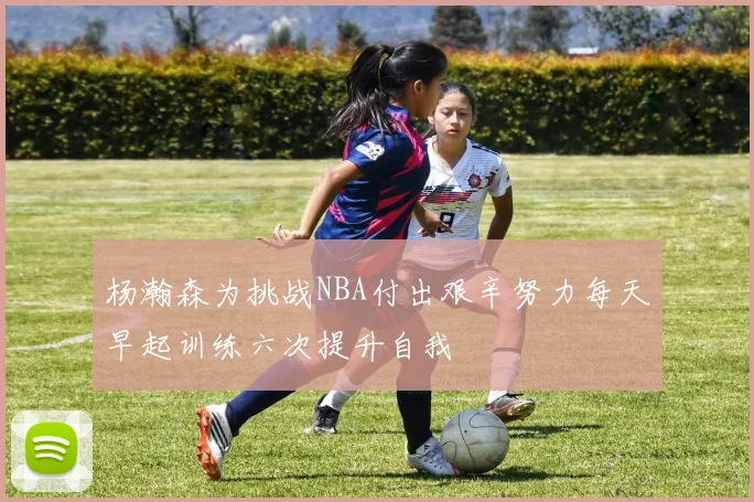 杨瀚森为挑战NBA付出艰辛努力每天早起训练六次提升自我