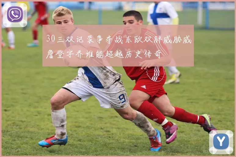 30三双记录争夺战东欧双胖威胁威詹登字乔谁能超越历史传奇