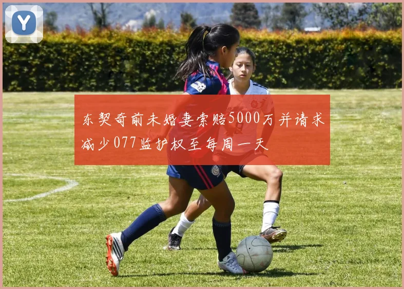 东契奇前未婚妻索赔5000万并请求减少077监护权至每周一天