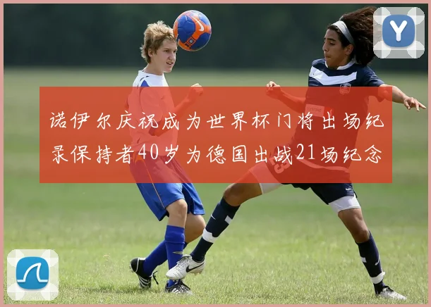 诺伊尔庆祝成为世界杯门将出场纪录保持者40岁为德国出战21场纪念照曝光