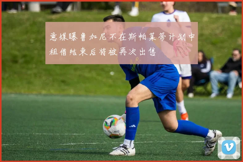 意媒曝鲁加尼不在斯帕莱蒂计划中租借结束后将被再次出售