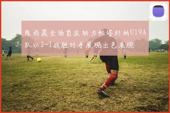 陈雨晟全场首发助力帕塔科纳U19A队以2-1战胜对手展现出色表现