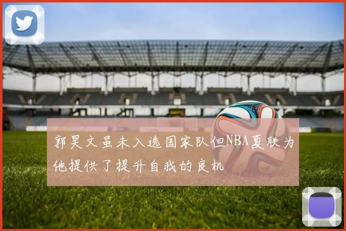 郭昊文虽未入选国家队但NBA夏联为他提供了提升自我的良机