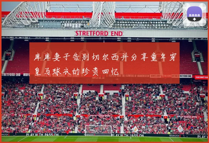 库库妻子告别切尔西并分享童年穿皇马球衣的珍贵回忆