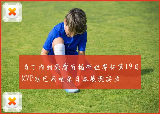 马丁内利荣膺直播吧世界杯第19日MVP助巴西绝杀日本展现实力