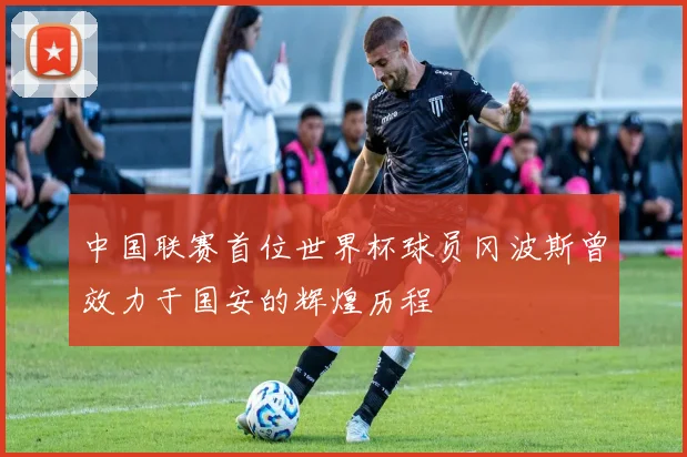 中国联赛首位世界杯球员冈波斯曾效力于国安的辉煌历程