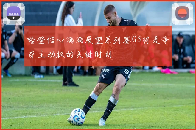 哈登信心满满展望系列赛G5将是争夺主动权的关键时刻