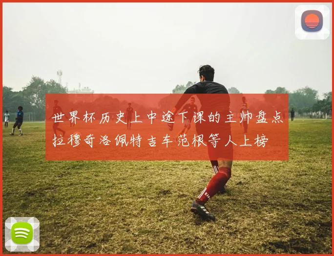 世界杯历史上中途下课的主帅盘点拉穆奇洛佩特吉车范根等人上榜