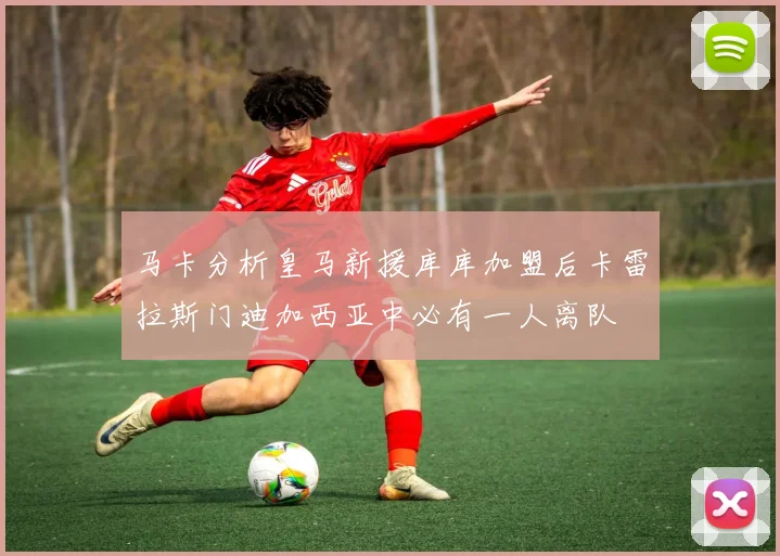 马卡分析皇马新援库库加盟后卡雷拉斯门迪加西亚中必有一人离队