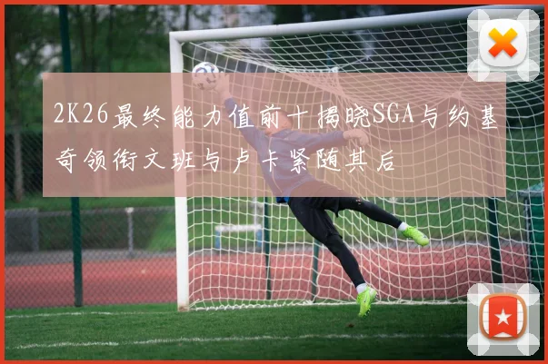 2K26最终能力值前十揭晓SGA与约基奇领衔文班与卢卡紧随其后