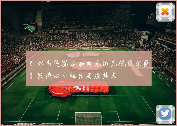 巴尔韦德赛后拒绝采访无视贝尔萨引发热议小组出局成焦点