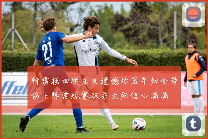 特雷杨回顾东决遗憾称若早知会带伤上阵常规赛双杀太阳信心满满