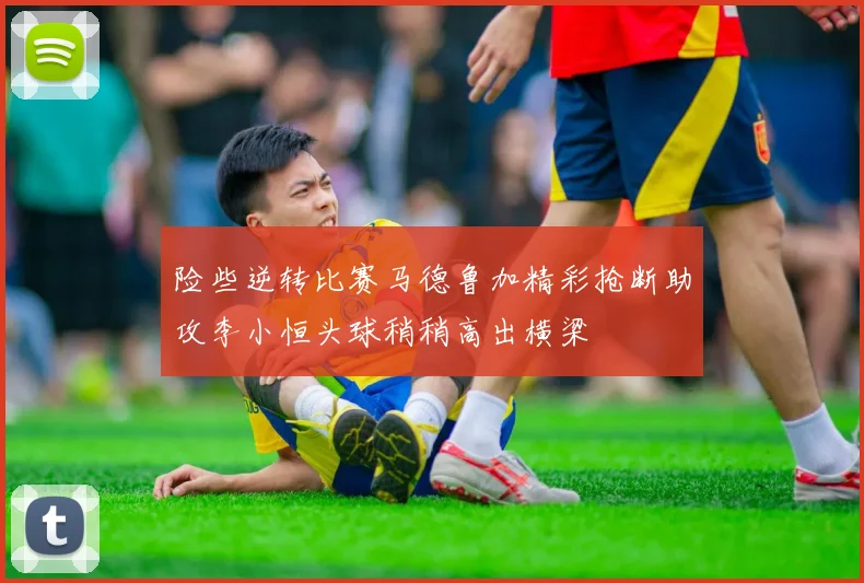 险些逆转比赛马德鲁加精彩抢断助攻李小恒头球稍稍高出横梁