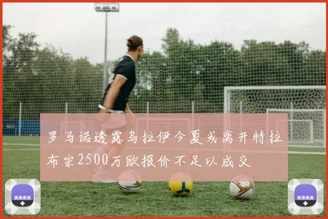 罗马诺透露乌拉伊今夏或离开特拉布宗2500万欧报价不足以成交