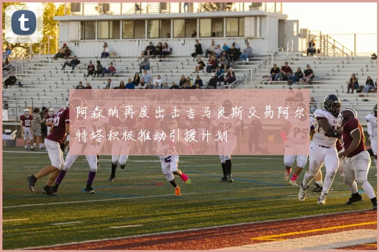 阿森纳再度出击吉马良斯交易阿尔特塔积极推动引援计划