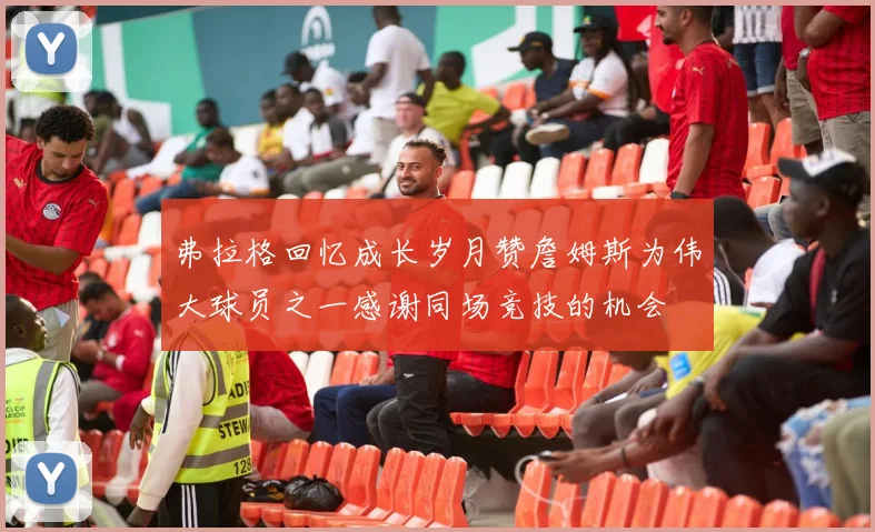 弗拉格回忆成长岁月赞詹姆斯为伟大球员之一感谢同场竞技的机会